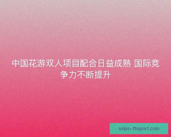 中国花游双人项目配合日益成熟 国际竞争力不断提升