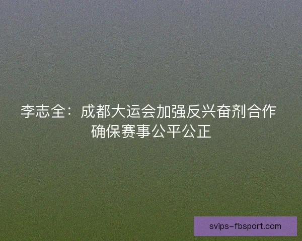 李志全：成都大运会加强反兴奋剂合作 确保赛事公平公正