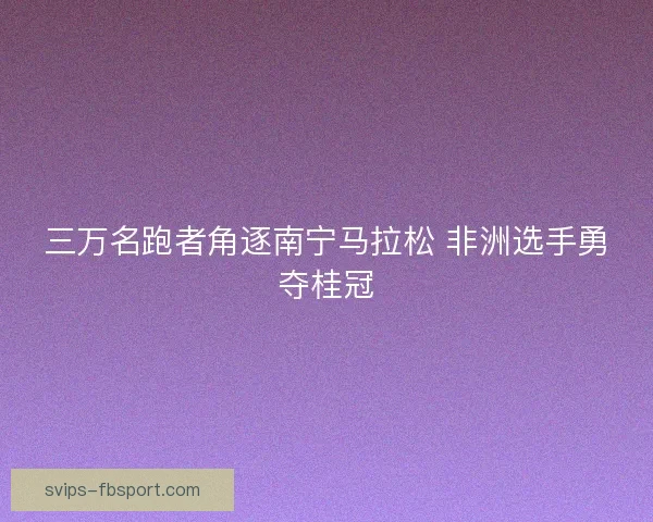 三万名跑者角逐南宁马拉松 非洲选手勇夺桂冠